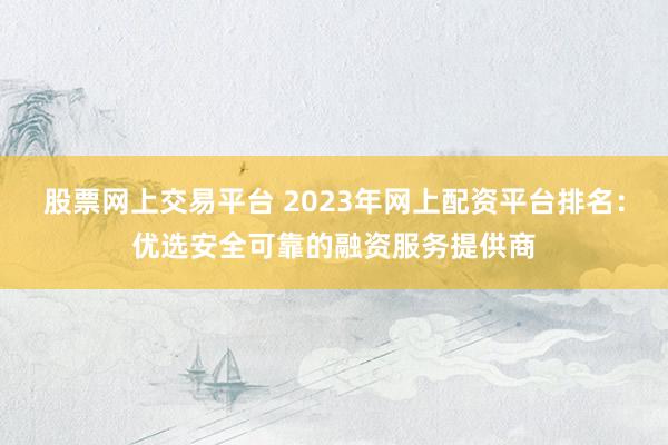 股票网上交易平台 2023年网上配资平台排名：优选安全可靠的融资服务提供商