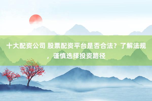 十大配资公司 股票配资平台是否合法？了解法规，谨慎选择投资路径