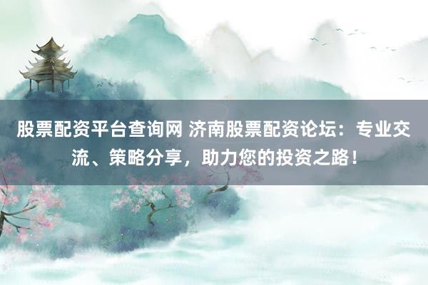 股票配资平台查询网 济南股票配资论坛：专业交流、策略分享，助力您的投资之路！