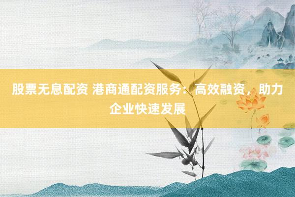 股票无息配资 港商通配资服务：高效融资，助力企业快速发展
