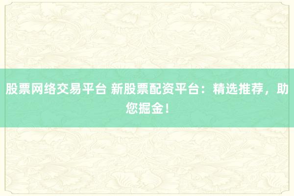 股票网络交易平台 新股票配资平台：精选推荐，助您掘金！