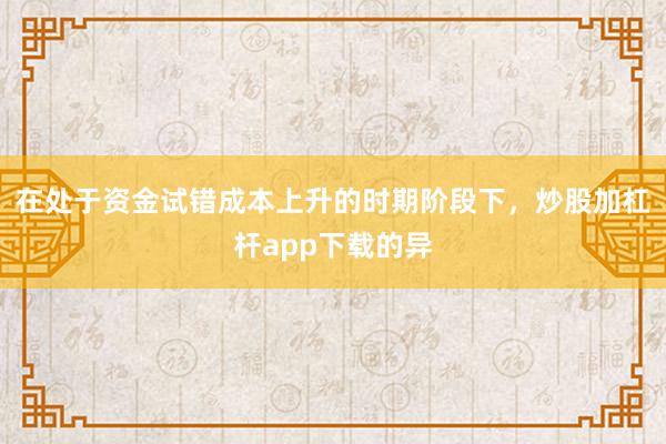 在处于资金试错成本上升的时期阶段下，炒股加杠杆app下载的异