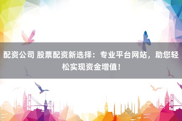 配资公司 股票配资新选择：专业平台网站，助您轻松实现资金增值！