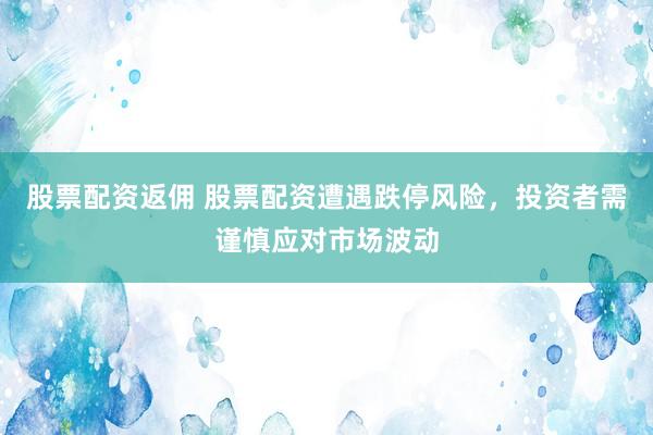 股票配资返佣 股票配资遭遇跌停风险，投资者需谨慎应对市场波动