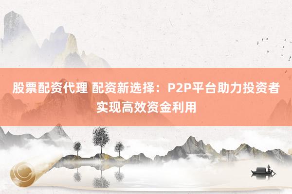 股票配资代理 配资新选择：P2P平台助力投资者实现高效资金利用