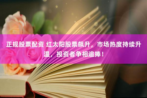 正规股票配资 红太阳股票飙升，市场热度持续升温，投资者争相追捧！
