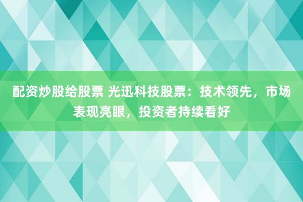 配资炒股给股票 光迅科技股票：技术领先，市场表现亮眼，投资者持续看好