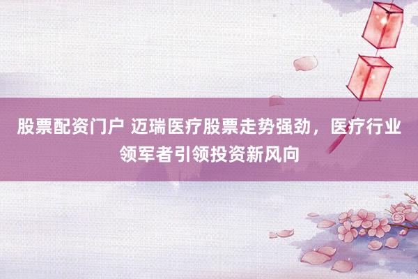 股票配资门户 迈瑞医疗股票走势强劲，医疗行业领军者引领投资新风向