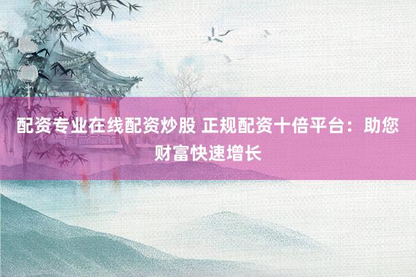 配资专业在线配资炒股 正规配资十倍平台：助您财富快速增长