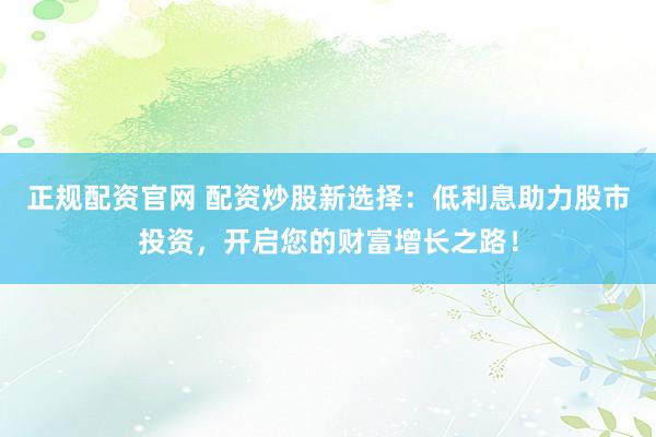 正规配资官网 配资炒股新选择：低利息助力股市投资，开启您的财富增长之路！