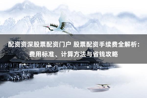 配资资深股票配资门户 股票配资手续费全解析：费用标准、计算方法与省钱攻略