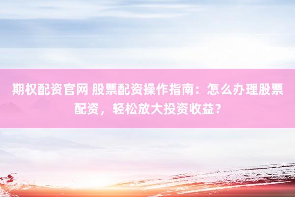 期权配资官网 股票配资操作指南：怎么办理股票配资，轻松放大投资收益？