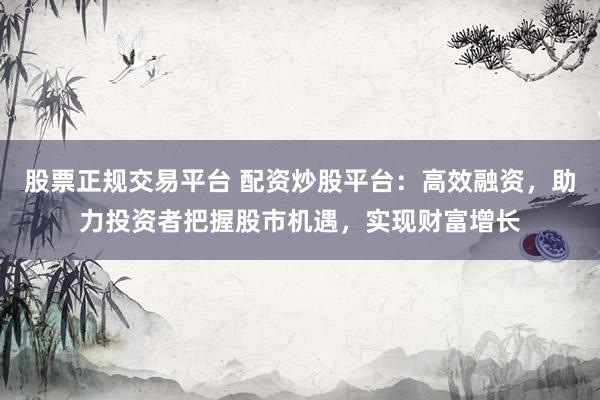 股票正规交易平台 配资炒股平台：高效融资，助力投资者把握股市机遇，实现财富增长