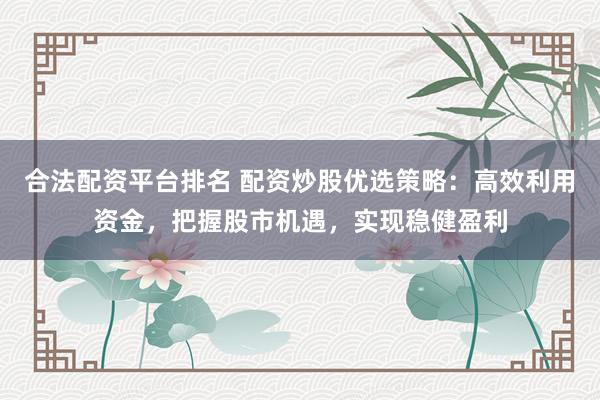 合法配资平台排名 配资炒股优选策略：高效利用资金，把握股市机遇，实现稳健盈利