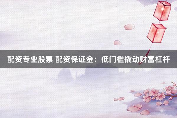 配资专业股票 配资保证金：低门槛撬动财富杠杆
