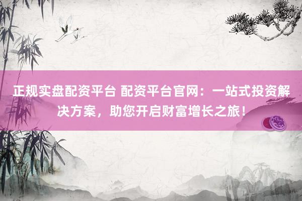 正规实盘配资平台 配资平台官网：一站式投资解决方案，助您开启财富增长之旅！