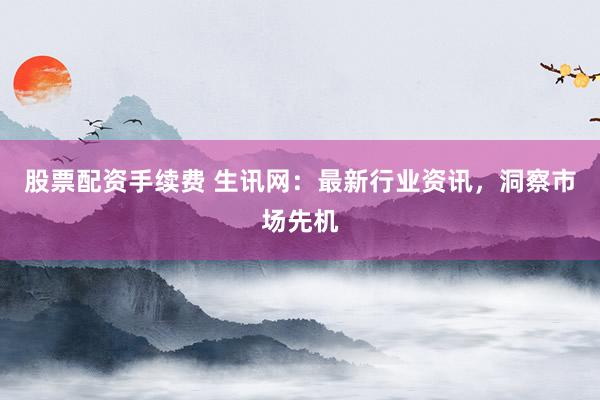股票配资手续费 生讯网：最新行业资讯，洞察市场先机
