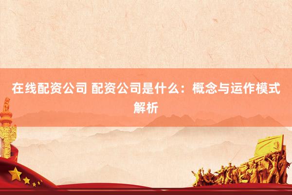 在线配资公司 配资公司是什么：概念与运作模式解析