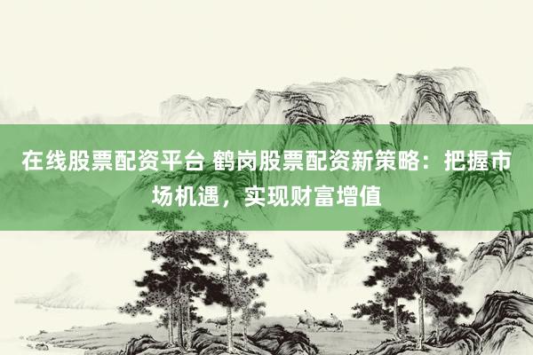 在线股票配资平台 鹤岗股票配资新策略：把握市场机遇，实现财富增值