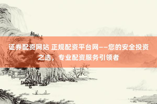 证券配资网站 正规配资平台网——您的安全投资之选，专业配资服务引领者