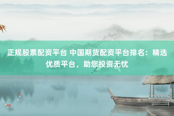 正规股票配资平台 中国期货配资平台排名：精选优质平台，助您投资无忧