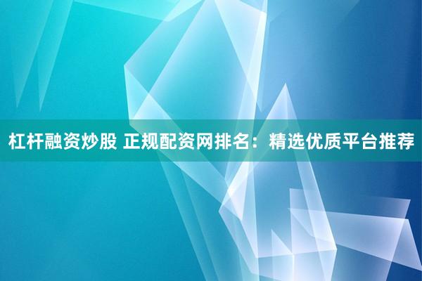 杠杆融资炒股 正规配资网排名：精选优质平台推荐