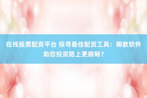 在线股票配资平台 探寻最佳配资工具：哪款软件助您投资路上更顺畅？