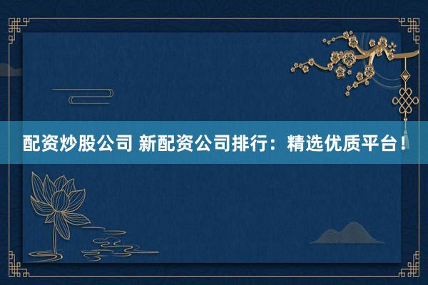 配资炒股公司 新配资公司排行：精选优质平台！