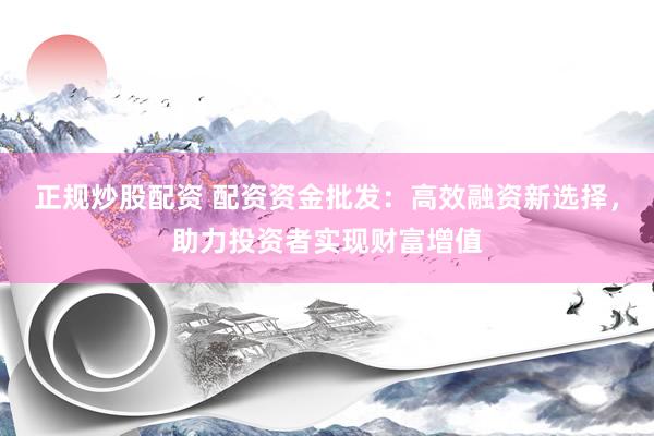 正规炒股配资 配资资金批发：高效融资新选择，助力投资者实现财富增值