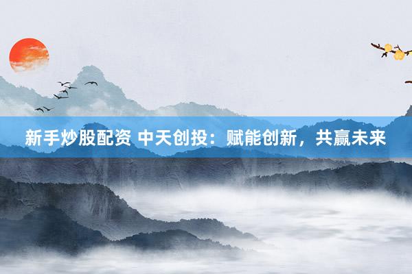 新手炒股配资 中天创投：赋能创新，共赢未来