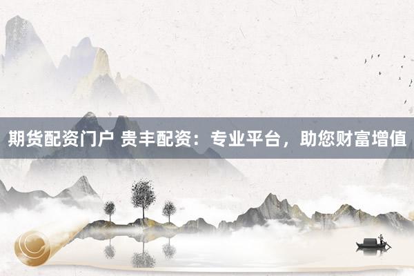 期货配资门户 贵丰配资：专业平台，助您财富增值