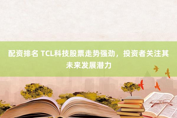 配资排名 TCL科技股票走势强劲，投资者关注其未来发展潜力