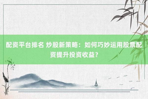 配资平台排名 炒股新策略：如何巧妙运用股票配资提升投资收益？