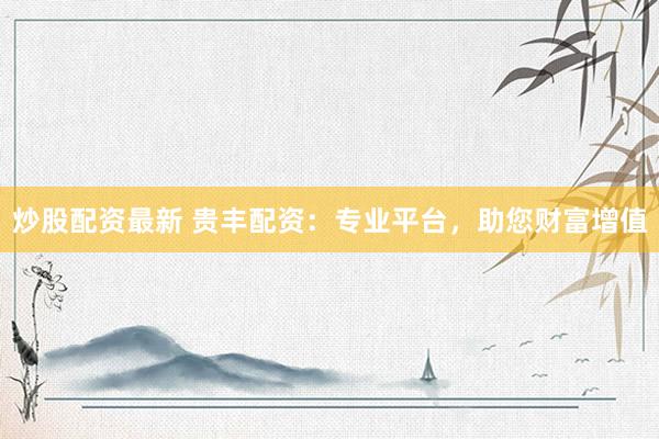 炒股配资最新 贵丰配资：专业平台，助您财富增值