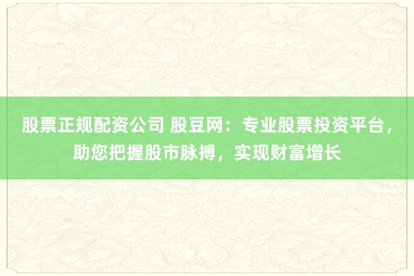 股票正规配资公司 股豆网：专业股票投资平台，助您把握股市脉搏，实现财富增长