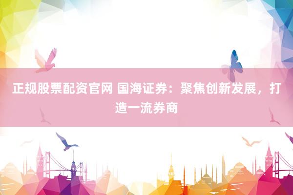 正规股票配资官网 国海证券：聚焦创新发展，打造一流券商