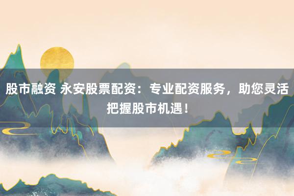 股市融资 永安股票配资：专业配资服务，助您灵活把握股市机遇！