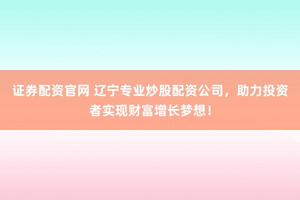证券配资官网 辽宁专业炒股配资公司，助力投资者实现财富增长梦想！