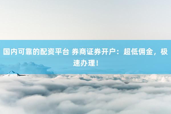 国内可靠的配资平台 券商证券开户：超低佣金，极速办理！