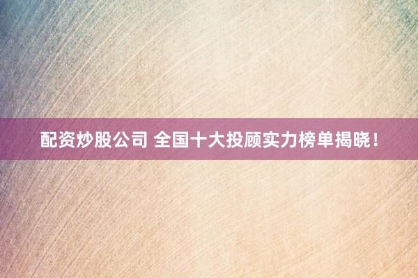 配资炒股公司 全国十大投顾实力榜单揭晓！