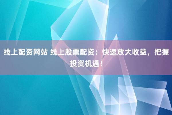 线上配资网站 线上股票配资：快速放大收益，把握投资机遇！