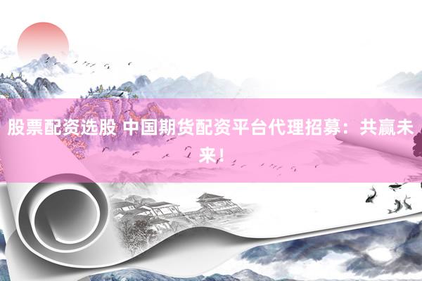 股票配资选股 中国期货配资平台代理招募：共赢未来！