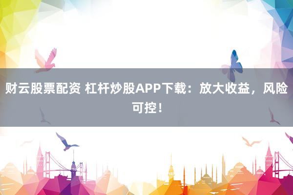 财云股票配资 杠杆炒股APP下载：放大收益，风险可控！