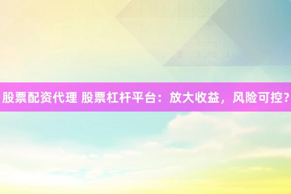 股票配资代理 股票杠杆平台：放大收益，风险可控？