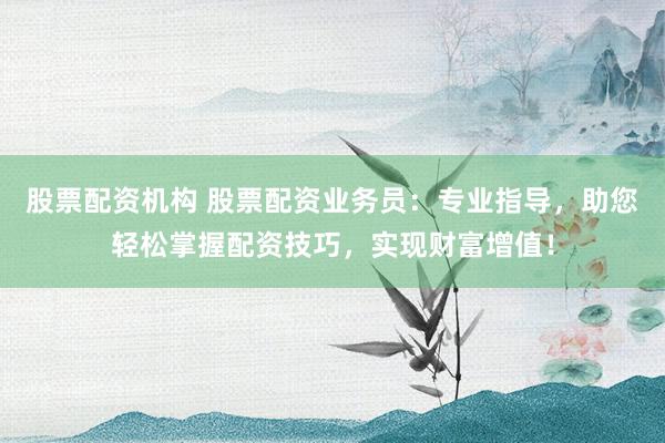 股票配资机构 股票配资业务员：专业指导，助您轻松掌握配资技巧，实现财富增值！
